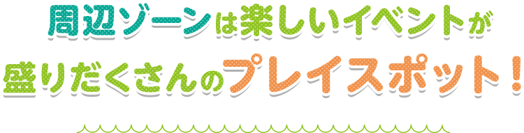 周辺ゾーンは楽しいイベントが盛りだくさんのプレイスポット！